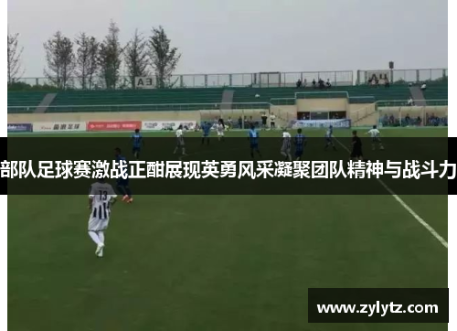部队足球赛激战正酣展现英勇风采凝聚团队精神与战斗力