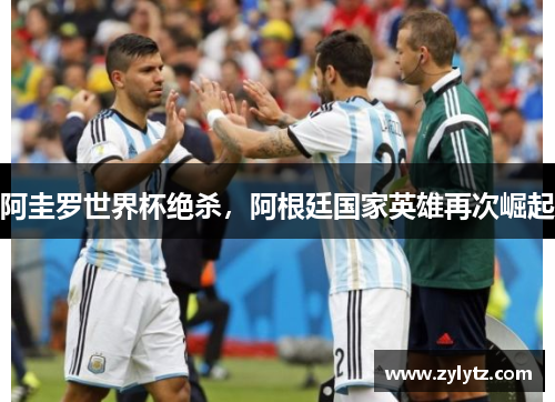 阿圭罗世界杯绝杀，阿根廷国家英雄再次崛起
