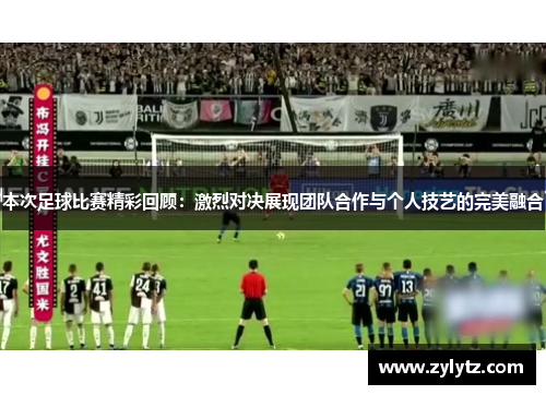 本次足球比赛精彩回顾：激烈对决展现团队合作与个人技艺的完美融合